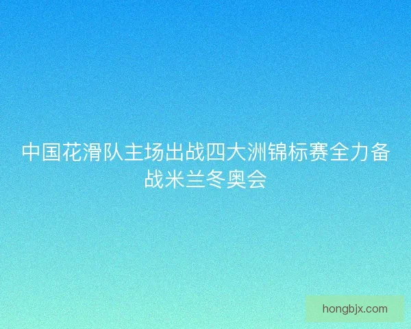 中国花滑队主场出战四大洲锦标赛全力备战米兰冬奥会