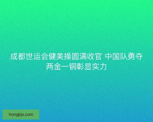 成都世运会健美操圆满收官 中国队勇夺两金一铜彰显实力