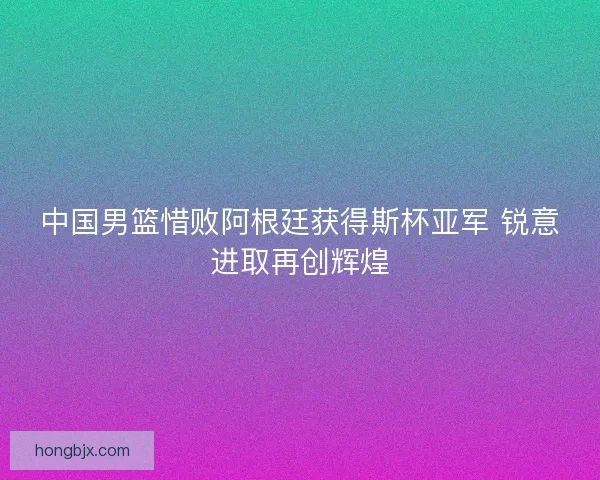 中国男篮惜败阿根廷获得斯杯亚军 锐意进取再创辉煌