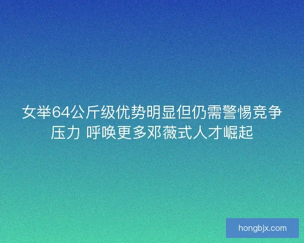 女举64公斤级优势明显但仍需警惕竞争压力 呼唤更多邓薇式人才崛起