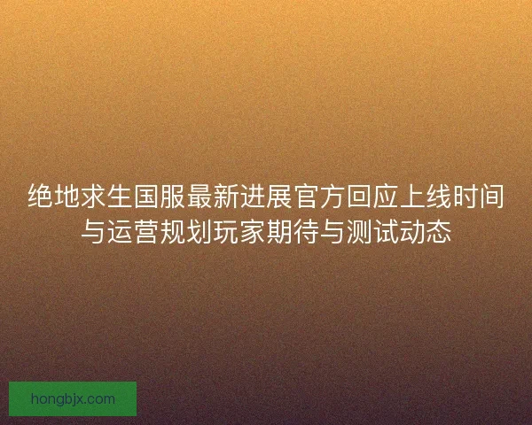 绝地求生国服最新进展官方回应上线时间与运营规划玩家期待与测试动态 绝地求生国服最新进展官方回应上线时间与运营规划玩家期待与测试动态