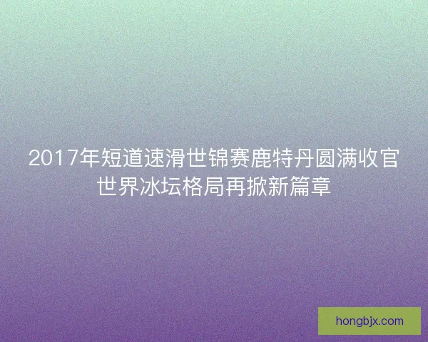 2017年短道速滑世锦赛鹿特丹圆满收官世界冰坛格局再掀新篇章 2017年短道速滑世锦赛鹿特丹圆满收官世界冰坛格局再掀新篇章