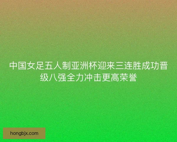 中国女足五人制亚洲杯迎来三连胜成功晋级八强全力冲击更高荣誉 中国女足五人制亚洲杯迎来三连胜成功晋级八强全力冲击更高荣誉
