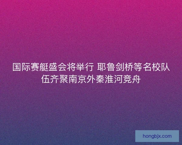 国际赛艇盛会将举行 耶鲁剑桥等名校队伍齐聚南京外秦淮河竞舟