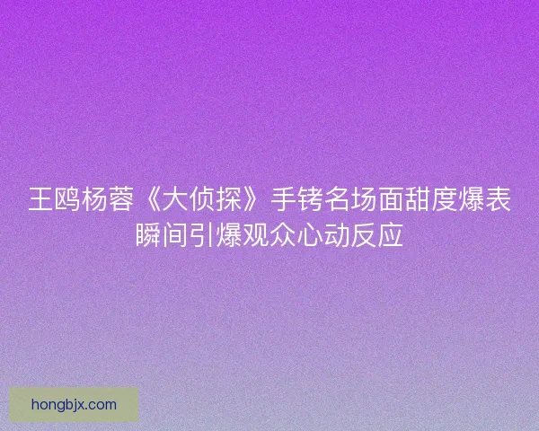 王鸥杨蓉《大侦探》手铐名场面甜度爆表瞬间引爆观众心动反应