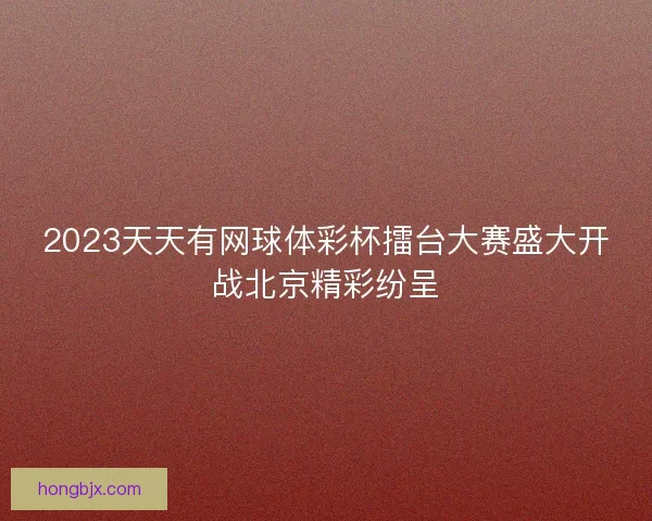 2023天天有网球体彩杯擂台大赛盛大开战北京精彩纷呈
