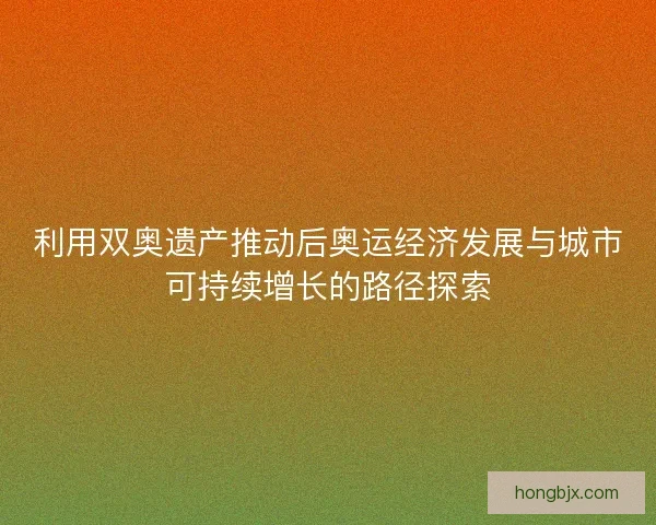 利用双奥遗产推动后奥运经济发展与城市可持续增长的路径探索