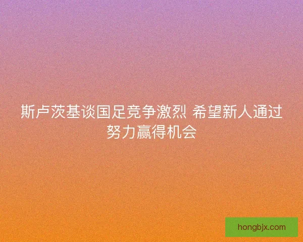 斯卢茨基谈国足竞争激烈 希望新人通过努力赢得机会