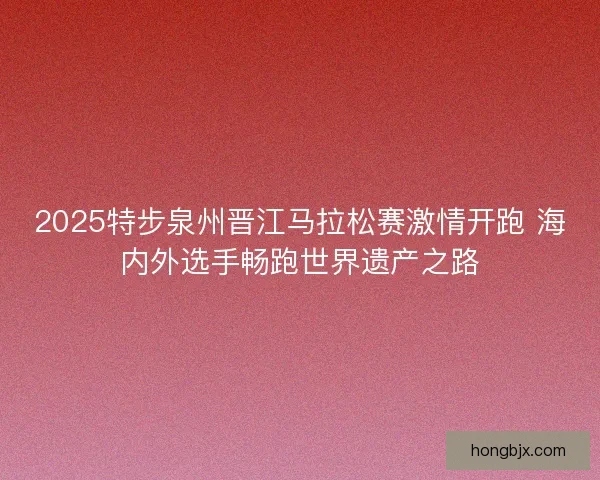 2025特步泉州晋江马拉松赛激情开跑 海内外选手畅跑世界遗产之路