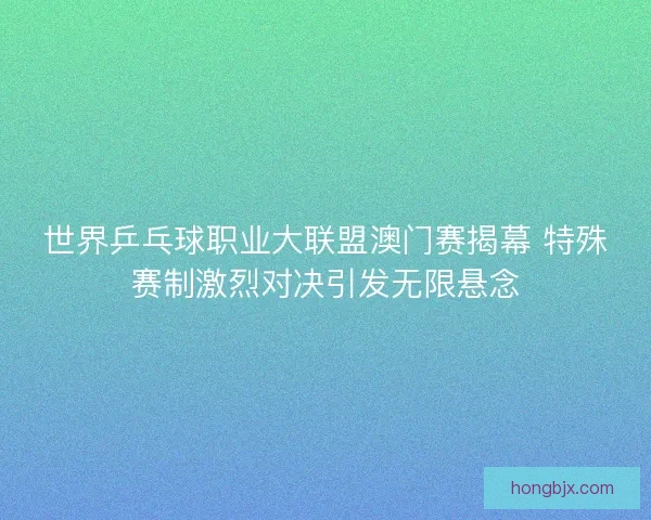 世界乒乓球职业大联盟澳门赛揭幕 特殊赛制激烈对决引发无限悬念 世界乒乓球职业大联盟澳门赛揭幕 特殊赛制激烈对决引发无限悬念