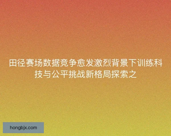 田径赛场数据竞争愈发激烈背景下训练科技与公平挑战新格局探索之