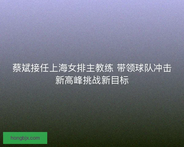 蔡斌接任上海女排主教练 带领球队冲击新高峰挑战新目标 蔡斌接任上海女排主教练 带领球队冲击新高峰挑战新目标