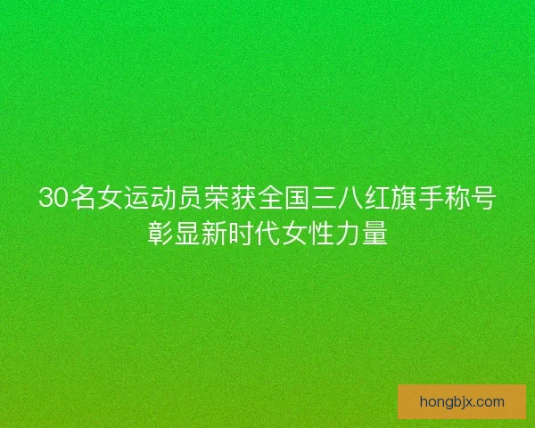 30名女运动员荣获全国三八红旗手称号彰显新时代女性力量