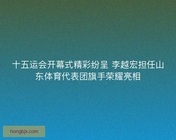 十五运会开幕式精彩纷呈 李越宏担任山东体育代表团旗手荣耀亮相