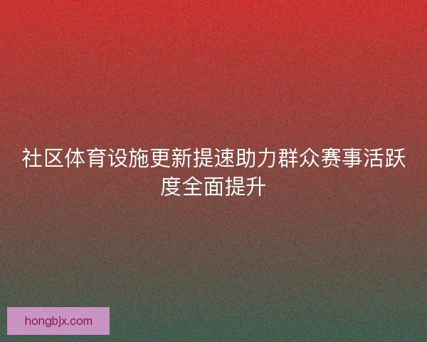 社区体育设施更新提速助力群众赛事活跃度全面提升 社区体育设施更新提速助力群众赛事活跃度全面提升