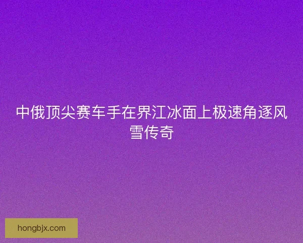 中俄顶尖赛车手在界江冰面上极速角逐风雪传奇