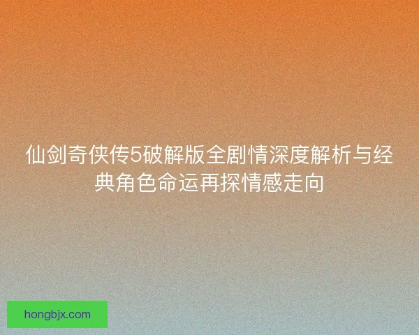 仙剑奇侠传5破解版全剧情深度解析与经典角色命运再探情感走向