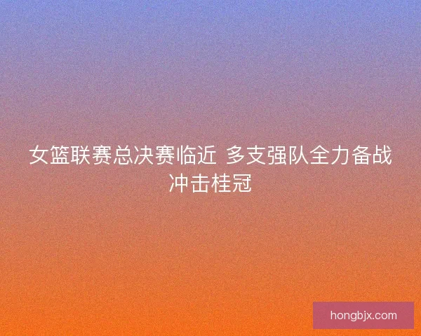 女篮联赛总决赛临近 多支强队全力备战冲击桂冠 女篮联赛总决赛临近 多支强队全力备战冲击桂冠