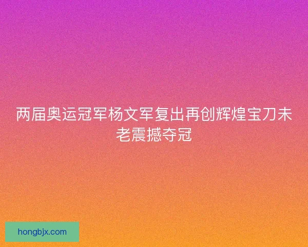 两届奥运冠军杨文军复出再创辉煌宝刀未老震撼夺冠 两届奥运冠军杨文军复出再创辉煌宝刀未老震撼夺冠