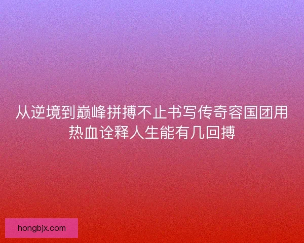 从逆境到巅峰拼搏不止书写传奇容国团用热血诠释人生能有几回搏 从逆境到巅峰拼搏不止书写传奇容国团用热血诠释人生能有几回搏