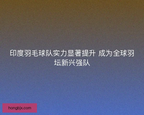印度羽毛球队实力显著提升 成为全球羽坛新兴强队 印度羽毛球队实力显著提升 成为全球羽坛新兴强队