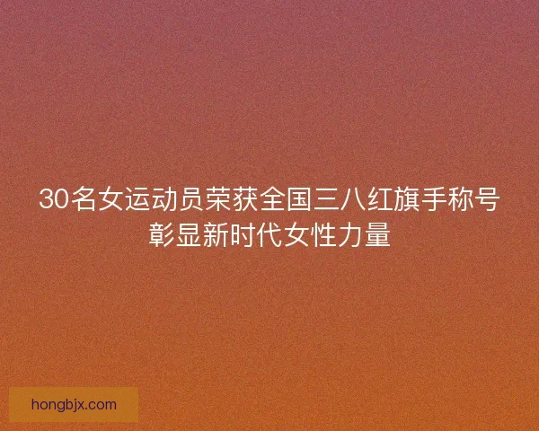 30名女运动员荣获全国三八红旗手称号彰显新时代女性力量