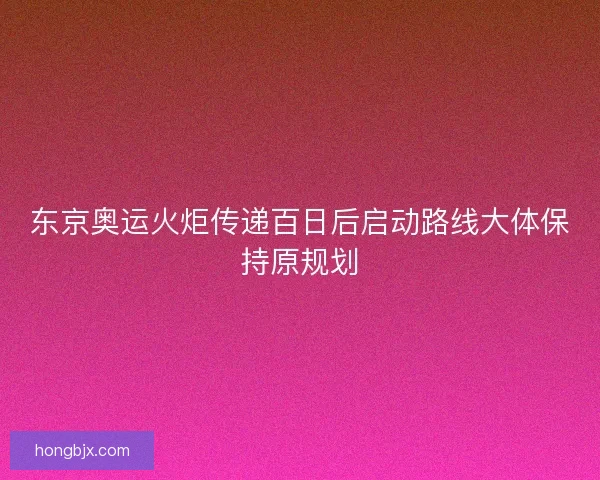 东京奥运火炬传递百日后启动路线大体保持原规划