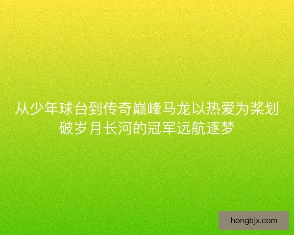 从少年球台到传奇巅峰马龙以热爱为桨划破岁月长河的冠军远航逐梦