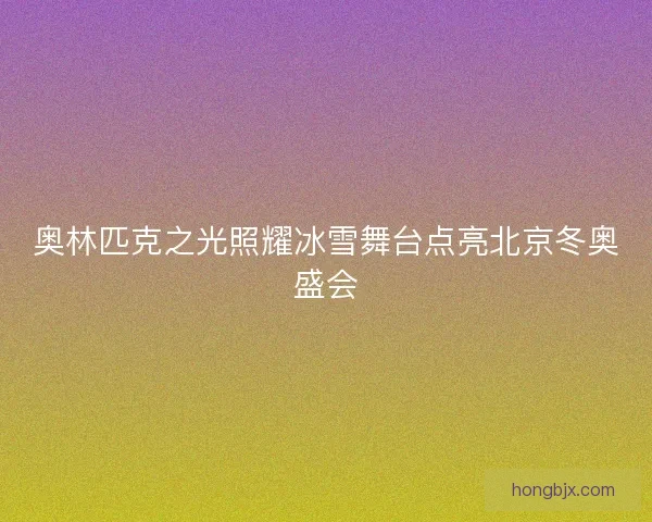 奥林匹克之光照耀冰雪舞台点亮北京冬奥盛会